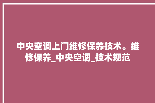 中央空调上门维修保养技术。维修保养_中央空调_技术规范