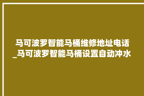 马可波罗智能马桶维修地址电话_马可波罗智能马桶设置自动冲水 。马可波罗