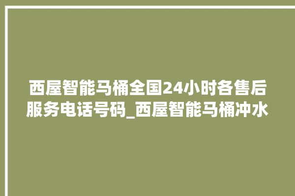 西屋智能马桶全国24小时各售后服务电话号码_西屋智能马桶冲水不停 。马桶