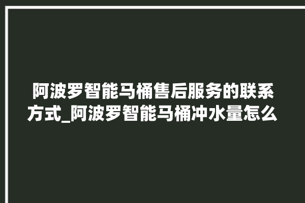 阿波罗智能马桶售后服务的联系方式_阿波罗智能马桶冲水量怎么调节 。阿波罗