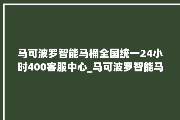 马可波罗智能马桶全国统一24小时400客服中心_马可波罗智能马桶设置自动冲水 。马可波罗