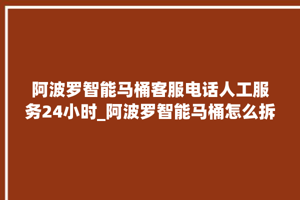 阿波罗智能马桶客服电话人工服务24小时_阿波罗智能马桶怎么拆卸 。阿波罗