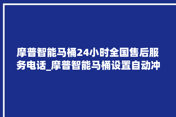 摩普智能马桶24小时全国售后服务电话_摩普智能马桶设置自动冲水 。马桶