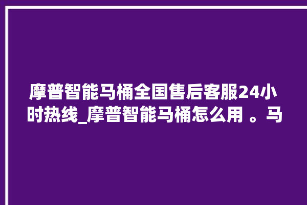 摩普智能马桶全国售后客服24小时热线_摩普智能马桶怎么用 。马桶