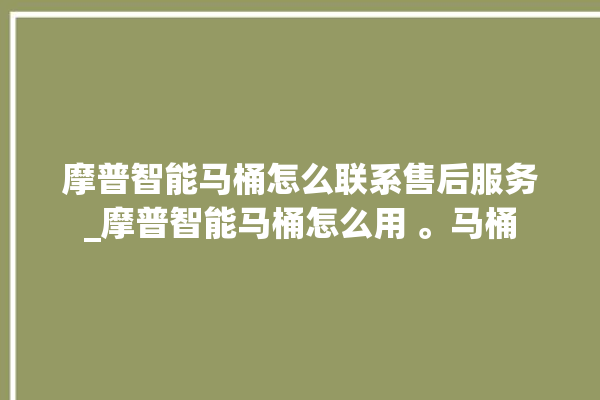 摩普智能马桶怎么联系售后服务_摩普智能马桶怎么用 。马桶