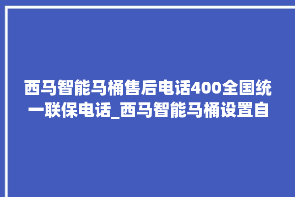 西马智能马桶售后电话400全国统一联保电话_西马智能马桶设置自动冲水 。马桶