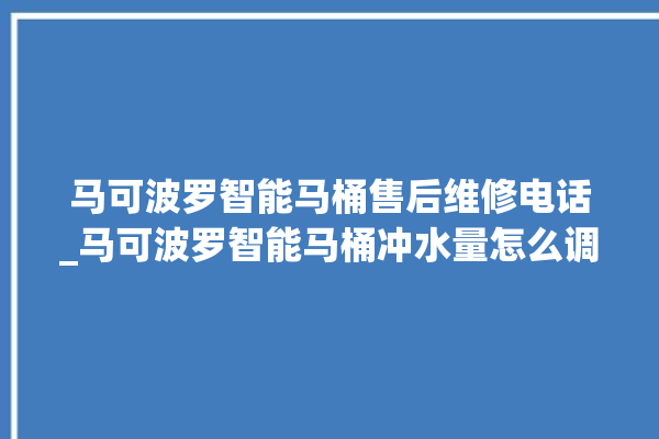 马可波罗智能马桶售后维修电话_马可波罗智能马桶冲水量怎么调节 。马可波罗