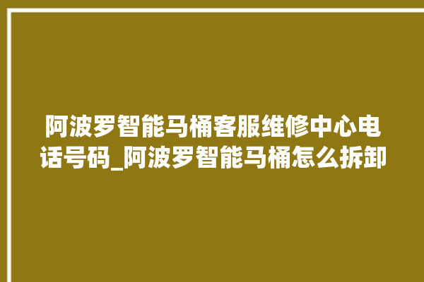 阿波罗智能马桶客服维修中心电话号码_阿波罗智能马桶怎么拆卸 。阿波罗