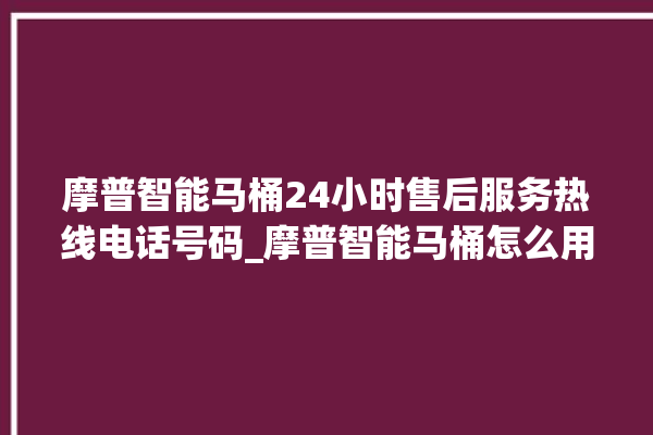 摩普智能马桶24小时售后服务热线电话号码_摩普智能马桶怎么用 。马桶