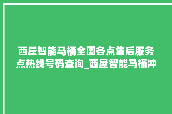 西屋智能马桶全国各点售后服务点热线号码查询_西屋智能马桶冲水不停 。马桶