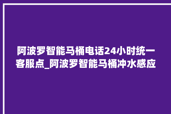 阿波罗智能马桶电话24小时统一客服点_阿波罗智能马桶冲水感应怎么调 。阿波罗