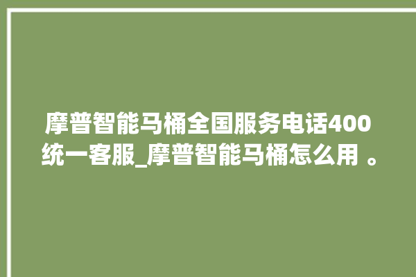 摩普智能马桶全国服务电话400统一客服_摩普智能马桶怎么用 。马桶