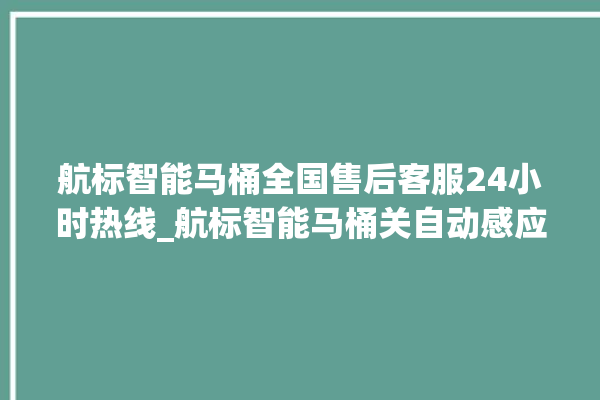 航标智能马桶全国售后客服24小时热线_航标智能马桶关自动感应 。航标