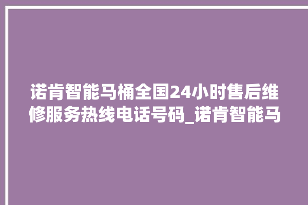 诺肯智能马桶全国24小时售后维修服务热线电话号码_诺肯智能马桶怎么拆卸 。马桶