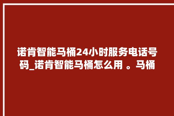 诺肯智能马桶24小时服务电话号码_诺肯智能马桶怎么用 。马桶