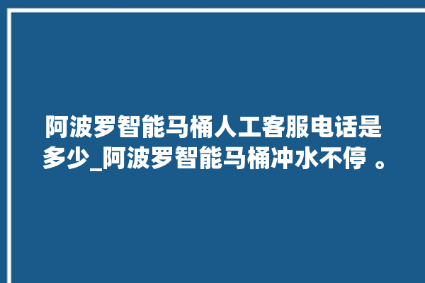 阿波罗智能马桶人工客服电话是多少_阿波罗智能马桶冲水不停 。阿波罗