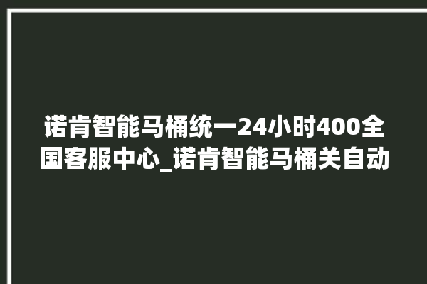 诺肯智能马桶统一24小时400全国客服中心_诺肯智能马桶关自动感应 。马桶