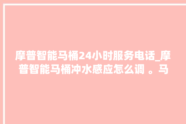 摩普智能马桶24小时服务电话_摩普智能马桶冲水感应怎么调 。马桶