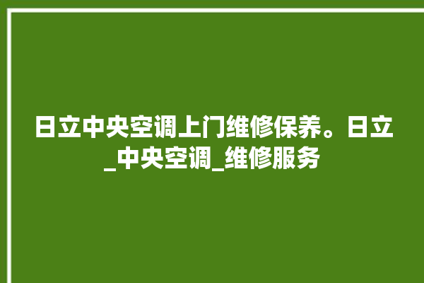 日立中央空调上门维修保养。日立_中央空调_维修服务