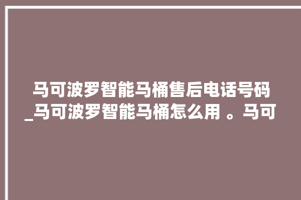 马可波罗智能马桶售后电话号码_马可波罗智能马桶怎么用 。马可波罗