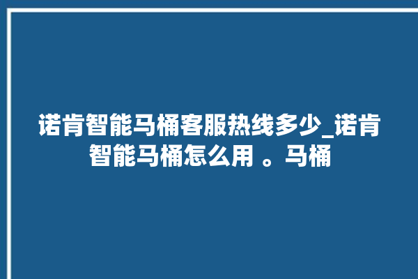 诺肯智能马桶客服热线多少_诺肯智能马桶怎么用 。马桶