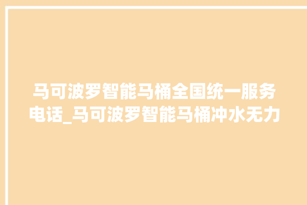 马可波罗智能马桶全国统一服务电话_马可波罗智能马桶冲水无力怎么解决 。马可波罗