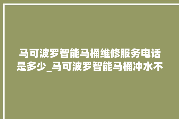 马可波罗智能马桶维修服务电话是多少_马可波罗智能马桶冲水不停 。马可波罗