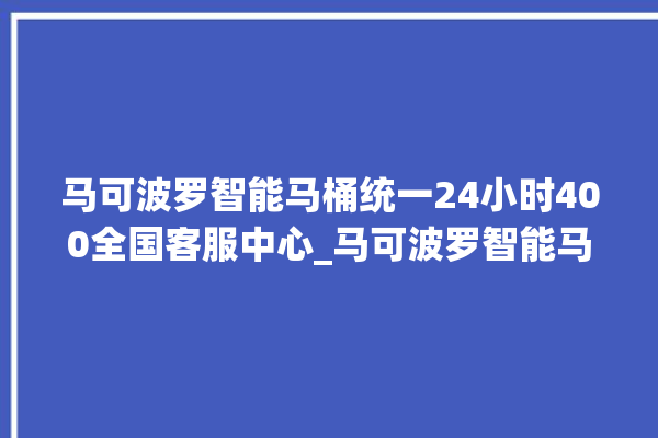 马可波罗智能马桶统一24小时400全国客服中心_马可波罗智能马桶为何不蓄水 。马可波罗