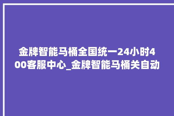 金牌智能马桶全国统一24小时400客服中心_金牌智能马桶关自动感应 。马桶