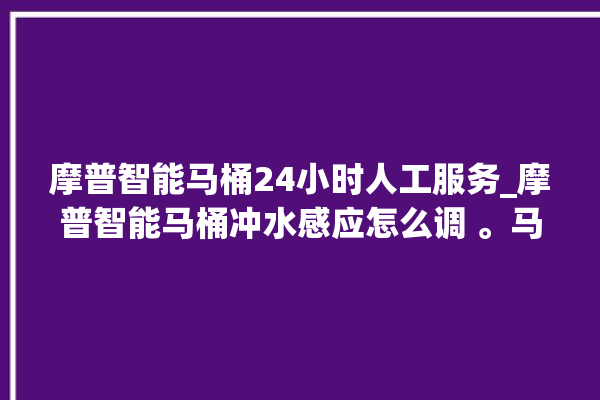 摩普智能马桶24小时人工服务_摩普智能马桶冲水感应怎么调 。马桶