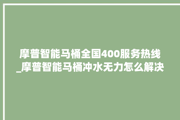 摩普智能马桶全国400服务热线_摩普智能马桶冲水无力怎么解决 。马桶