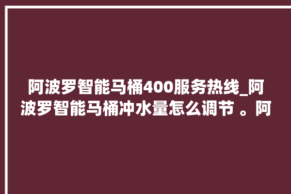 阿波罗智能马桶400服务热线_阿波罗智能马桶冲水量怎么调节 。阿波罗