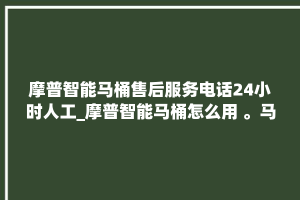 摩普智能马桶售后服务电话24小时人工_摩普智能马桶怎么用 。马桶