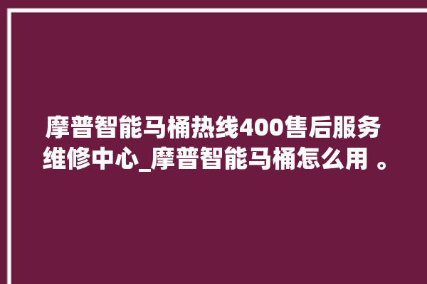 摩普智能马桶热线400售后服务维修中心_摩普智能马桶怎么用 。马桶