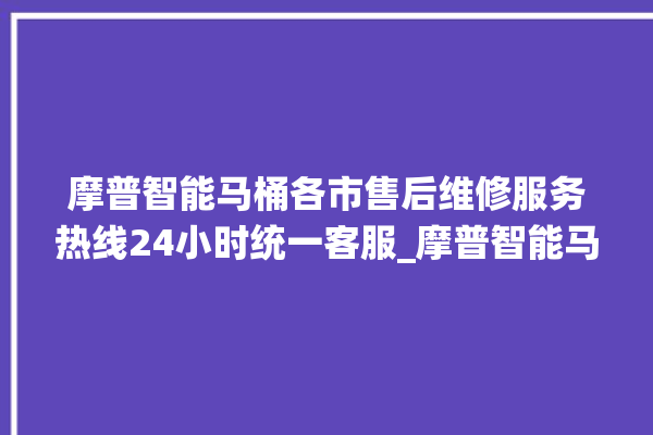 摩普智能马桶各市售后维修服务热线24小时统一客服_摩普智能马桶为何不蓄水 。马桶