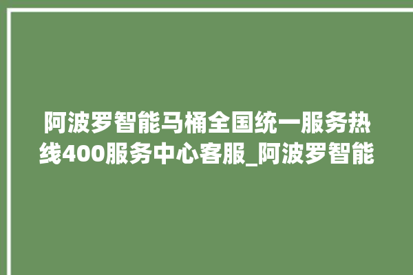 阿波罗智能马桶全国统一服务热线400服务中心客服_阿波罗智能马桶冲水感应怎么调 。阿波罗