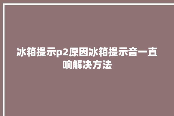 冰箱提示p2原因冰箱提示音一直响解决方法