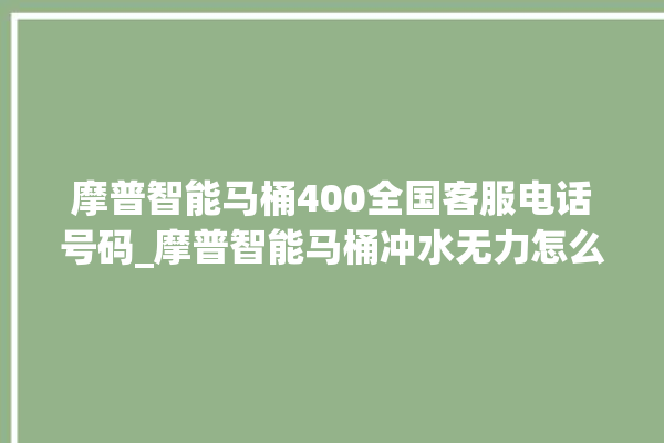 摩普智能马桶400全国客服电话号码_摩普智能马桶冲水无力怎么解决 。马桶