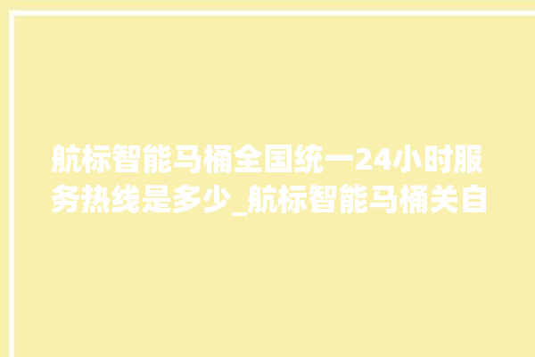 航标智能马桶全国统一24小时服务热线是多少_航标智能马桶关自动感应 。航标