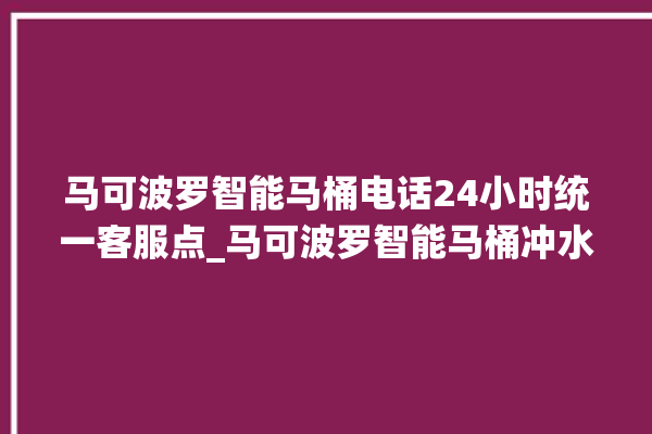 马可波罗智能马桶电话24小时统一客服点_马可波罗智能马桶冲水感应怎么调 。马可波罗