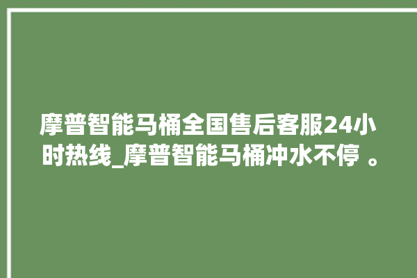 摩普智能马桶全国售后客服24小时热线_摩普智能马桶冲水不停 。马桶