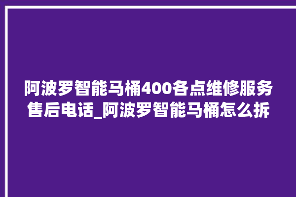 阿波罗智能马桶400各点维修服务售后电话_阿波罗智能马桶怎么拆卸 。阿波罗