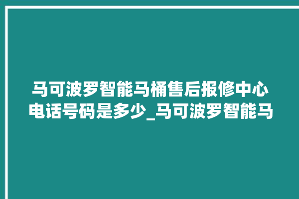 马可波罗智能马桶售后报修中心电话号码是多少_马可波罗智能马桶关自动感应 。马可波罗