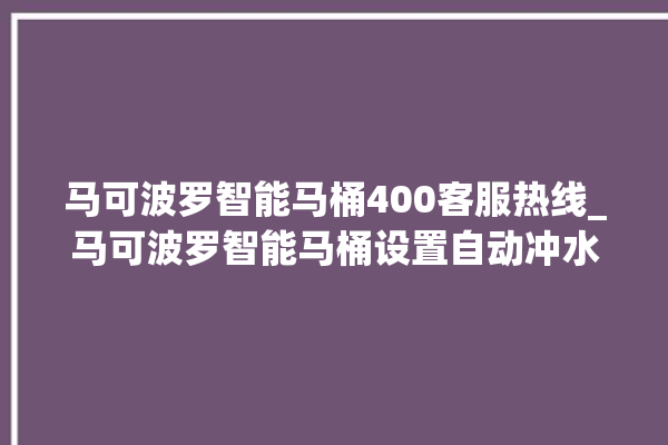 马可波罗智能马桶400客服热线_马可波罗智能马桶设置自动冲水 。马可波罗