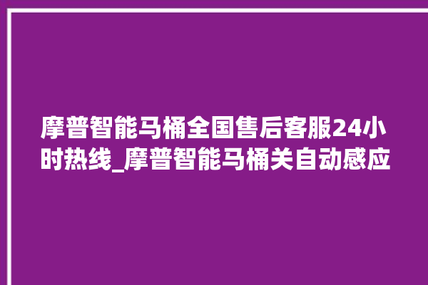 摩普智能马桶全国售后客服24小时热线_摩普智能马桶关自动感应 。马桶