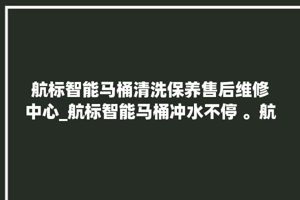 航标智能马桶清洗保养售后维修中心_航标智能马桶冲水不停 。航标