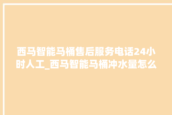 西马智能马桶售后服务电话24小时人工_西马智能马桶冲水量怎么调节 。马桶