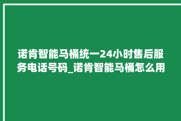 诺肯智能马桶统一24小时售后服务电话号码_诺肯智能马桶怎么用 。马桶