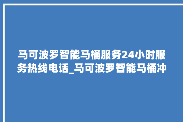 马可波罗智能马桶服务24小时服务热线电话_马可波罗智能马桶冲水无力怎么解决 。马可波罗