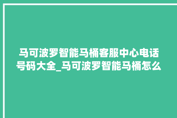 马可波罗智能马桶客服中心电话号码大全_马可波罗智能马桶怎么拆卸 。马可波罗